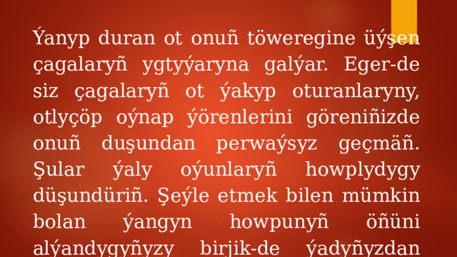 Ýanyp duran ot onuñ töweregine üýşen çagalaryñ ygtyýaryna galýar. Eger-de siz çagalaryñ ot ýakyp oturanlaryny, otlyçöp oýnap ýörenlerini göreniñizde onuñ duşundan perwaýsyz geçmäñ. Şular ýaly oýunlaryñ howplydygy düşundüriñ. Şeýle etmek bilen mümkin bolan ýangyn howpunyñ öñüni alýandygyñyzy birjik-de ýadyñyzdan çykarmañ! 