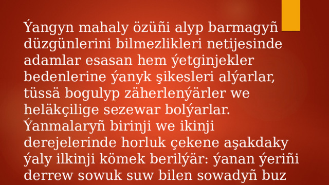 Ýangyn mahaly özüñi alyp barmagyñ düzgünlerini bilmezlikleri netijesinde adamlar esasan hem ýetginjekler bedenlerine ýanyk şikesleri alýarlar, tüssä bogulyp zäherlenýärler we heläkçilige sezewar bolýarlar. Ýanmalaryñ birinji we ikinji derejelerinde horluk çekene aşakdaky ýaly ilkinji kömek berilýär: ýanan ýeriñi derrew sowuk suw bilen sowadyñ buz ulanmak bolmaýar. 