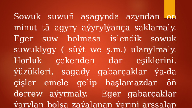 Sowuk suwuñ aşagynda azyndan on minut tä agyry aýyrylýança saklamaly. Eger suw bolmasa islendik sowuk suwuklygy ( süýt we ş.m.) ulanylmaly. Horluk çekenden dar eşiklerini, ýüzükleri, sagady gabarçaklar ýa-da çişler emele gelip başlamazdan öñ derrew aýyrmaly. Eger gabarçaklar ýarylan bolsa zaýalanan ýerini arssalap bejermeli we arassa dañy dañmaly. 