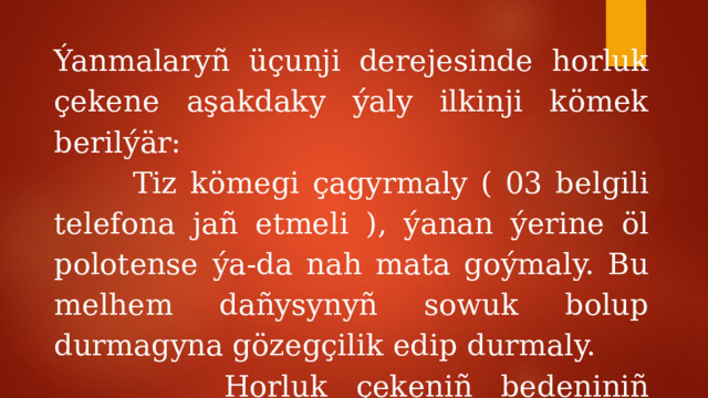 Ýanmalaryñ üçunji derejesinde horluk çekene aşakdaky ýaly ilkinji kömek berilýär:  Tiz kömegi çagyrmaly ( 03 belgili telefona jañ etmeli ), ýanan ýerine öl polotense ýa-da nah mata goýmaly. Bu melhem dañysynyñ sowuk bolup durmagyna gözegçilik edip durmaly.  Horluk çekeniñ bedeniniñ ýylylygyny bir derejede saklamaly.  