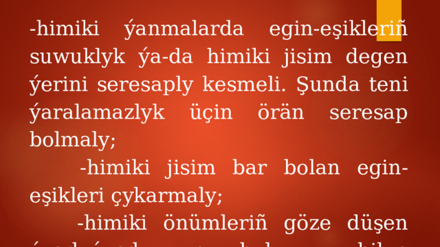 -himiki ýanmalarda egin-eşikleriñ suwuklyk ýa-da himiki jisim degen ýerini seresaply kesmeli. Şunda teni ýaralamazlyk üçin örän seresap bolmaly;  -himiki jisim bar bolan egin-eşikleri çykarmaly;  -himiki önümleriñ göze düşen ýagdaýynda, ony bol suw bilen ýuwmaly. 