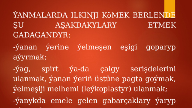 ÝANMALARDA ILKINJI KöMEK BERLENDE ŞU AŞAKDAKYLARY ETMEK GADAGANDYR: -ýanan ýerine ýelmeşen eşigi goparyp aýyrmak; -ýag, spirt ýa-da çalgy serişdelerini ulanmak, ýanan ýeriñ üstüne pagta goýmak, ýelmeşiji melhemi (leýkoplastyr) ulanmak; -ýanykda emele gelen gabarçaklary ýaryp aýyrmak; -ýanmalaryñ üç derejesinde ýarany arassalap bejermek. 