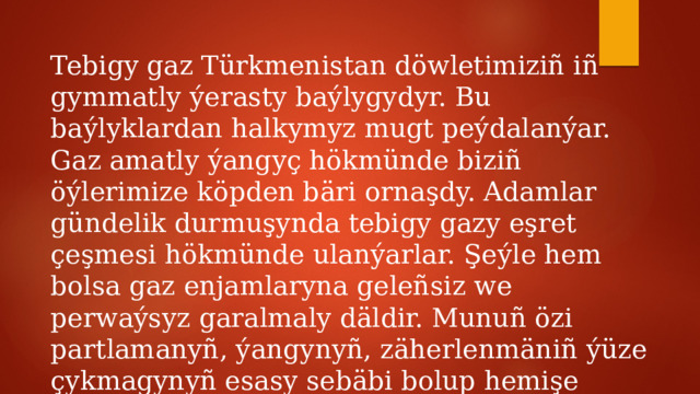 Tebigy gaz Türkmenistan döwletimiziñ iñ gymmatly ýerasty baýlygydyr. Bu baýlyklardan halkymyz mugt peýdalanýar. Gaz amatly ýangyç hökmünde biziñ öýlerimize köpden bäri ornaşdy. Adamlar gündelik durmuşynda tebigy gazy eşret çeşmesi hökmünde ulanýarlar. Şeýle hem bolsa gaz enjamlaryna geleñsiz we perwaýsyz garalmaly däldir. Munuñ özi partlamanyñ, ýangynyñ, zäherlenmäniñ ýüze çykmagynyñ esasy sebäbi bolup hemişe ýatda saklamalydyr. 