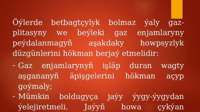 Öýlerde betbagtçylyk bolmaz ýaly gaz-plitasyny we beýleki gaz enjamlaryny peýdalanmagyñ aşakdaky howpsyzlyk düzgünlerini hökman berjaý etmelidir: Gaz enjamlarynyñ işläp duran wagty aşgananyñ äpişgelerini hökman açyp goýmaly; Mümkin boldugyça jaýy ýygy-ýygydan ýelejiretmeli. Jaýyñ howa çykýan ýollarynyñ gözeneklerini ýapmak gadagandyr; 