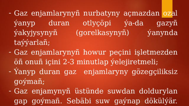 Gaz enjamlarynyñ nurbatyny açmazdan ozal ýanyp duran otlyçöpi ýa-da gazyñ ýakyjysynyñ (gorelkasynyñ) ýanynda taýýarlañ; Gaz enjamlarynyñ howur peçini işletmezden öñ onuñ içini 2-3 minutlap ýelejiretmeli; Ýanyp duran gaz enjamlaryny gözegçiliksiz goýmañ; Gaz enjamynyñ üstünde suwdan doldurylan gap goýmañ. Sebäbi suw gaýnap dökülýär. Öçen gaz bolsa jaýyñ içine ýaýraýar; 