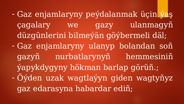Gaz enjamlaryny peýdalanmak üçin ýaş çagalary we gazy ulanmagyñ düzgünlerini bilmeýän göýbermeli däl; Gaz enjamlaryny ulanyp bolandan soñ gazyñ nurbatlarynyñ hemmesiniñ ýapykdygyny hökman barlap görüñ.; Öýden uzak wagtlaýyn giden wagtyñyz gaz edarasyna habardar ediñ; 