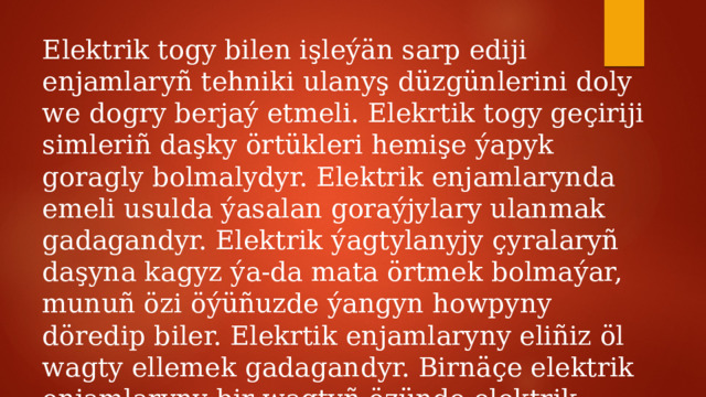Elektrik togy bilen işleýän sarp ediji enjamlaryñ tehniki ulanyş düzgünlerini doly we dogry berjaý etmeli. Elekrtik togy geçiriji simleriñ daşky örtükleri hemişe ýapyk goragly bolmalydyr. Elektrik enjamlarynda emeli usulda ýasalan goraýjylary ulanmak gadagandyr. Elektrik ýagtylanyjy çyralaryñ daşyna kagyz ýa-da mata örtmek bolmaýar, munuñ özi öýüñuzde ýangyn howpyny döredip biler. Elekrtik enjamlaryny eliñiz öl wagty ellemek gadagandyr. Birnäçe elektrik enjamlaryny bir wagtyñ özünde elektrik ulgamyna birikdirmek bolmaýar. 