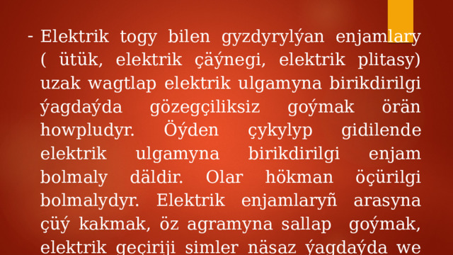 Elektrik togy bilen gyzdyrylýan enjamlary ( ütük, elektrik çäýnegi, elektrik plitasy) uzak wagtlap elektrik ulgamyna birikdirilgi ýagdaýda gözegçiliksiz goýmak örän howpludyr. Öýden çykylyp gidilende elektrik ulgamyna birikdirilgi enjam bolmaly däldir. Olar hökman öçürilgi bolmalydyr. Elektrik enjamlaryñ arasyna çüý kakmak, öz agramyna sallap goýmak, elektrik geçiriji simler näsaz ýagdaýda we bölek simleri sepläp bolmaýar. 