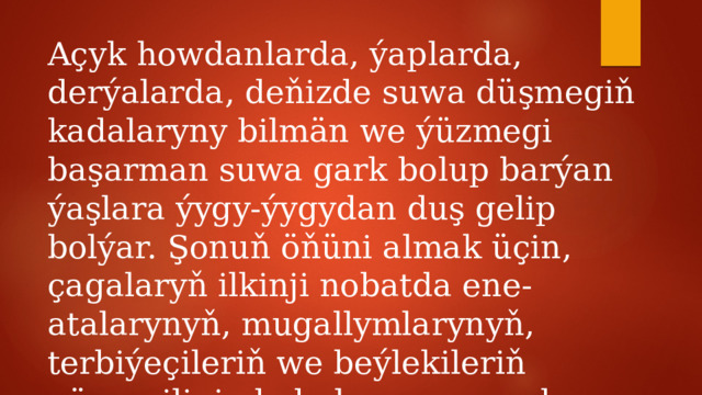 Açyk howdanlarda, ýaplarda, derýalarda, deňizde suwa düşmegiň kadalaryny bilmän we ýüzmegi başarman suwa gark bolup barýan ýaşlara ýygy-ýygydan duş gelip bolýar. Şonuň öňüni almak üçin, çagalaryň ilkinji nobatda ene-atalarynyň, mugallymlarynyň, terbiýeçileriň we beýlekileriň gözegçiliginde bolmagy zerurdyr. 
