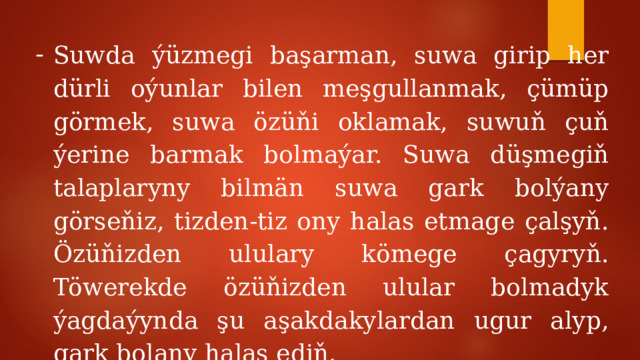 Suwda ýüzmegi başarman, suwa girip her dürli oýunlar bilen meşgullanmak, çümüp görmek, suwa özüňi oklamak, suwuň çuň ýerine barmak bolmaýar. Suwa düşmegiň talaplaryny bilmän suwa gark bolýany görseňiz, tizden-tiz ony halas etmage çalşyň. Özüňizden ululary kömege çagyryň. Töwerekde özüňizden ulular bolmadyk ýagdaýynda şu aşakdakylardan ugur alyp, gark bolany halas ediň. 