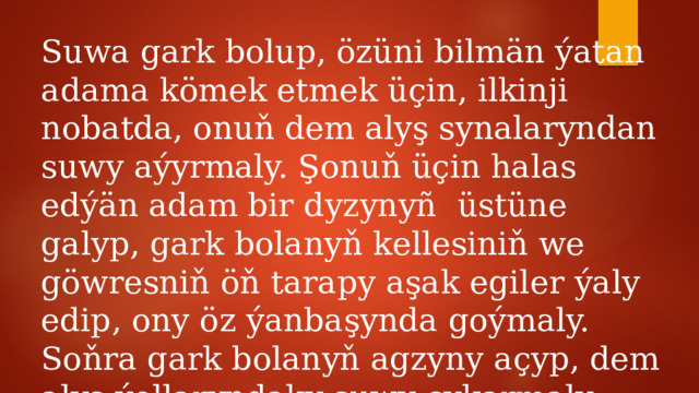 Suwa gark bolup, özüni bilmän ýatan adama kömek etmek üçin, ilkinji nobatda, onuň dem alyş synalaryndan suwy aýyrmaly. Şonuň üçin halas edýän adam bir dyzynyñ üstüne galyp, gark bolanyň kellesiniň we göwresniň öň tarapy aşak egiler ýaly edip, ony öz ýanbaşynda goýmaly. Soňra gark bolanyň agzyny açyp, dem alyş ýollaryndaky suwy çykarmaly. 
