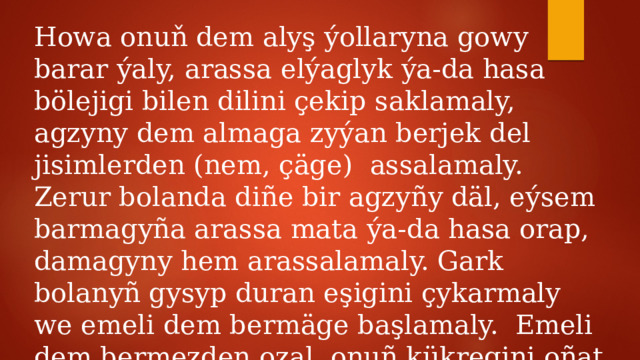 Howa onuň dem alyş ýollaryna gowy barar ýaly, arassa elýaglyk ýa-da hasa bölejigi bilen dilini çekip saklamaly, agzyny dem almaga zyýan berjek del jisimlerden (nem, çäge) assalamaly. Zerur bolanda diñe bir agzyñy däl, eýsem barmagyña arassa mata ýa-da hasa orap, damagyny hem arassalamaly. Gark bolanyñ gysyp duran eşigini çykarmaly we emeli dem bermäge başlamaly. Emeli dem bermezden ozal, onuñ kükregini oñat hereketlendirip biler ýaly ýagdaý döretmeli. 