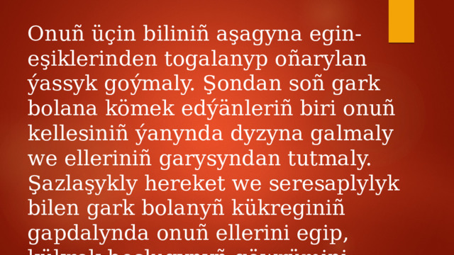 Onuñ üçin biliniñ aşagyna egin-eşiklerinden togalanyp oñarylan ýassyk goýmaly. Şondan soñ gark bolana kömek edýänleriñ biri onuñ kellesiniñ ýanynda dyzyna galmaly we elleriniñ garysyndan tutmaly. Şazlaşykly hereket we seresaplylyk bilen gark bolanyñ kükreginiñ gapdalynda onuñ ellerini egip, kükrek boşlugynyñ göwrümini kiçeltmeli, dem bermeli. 