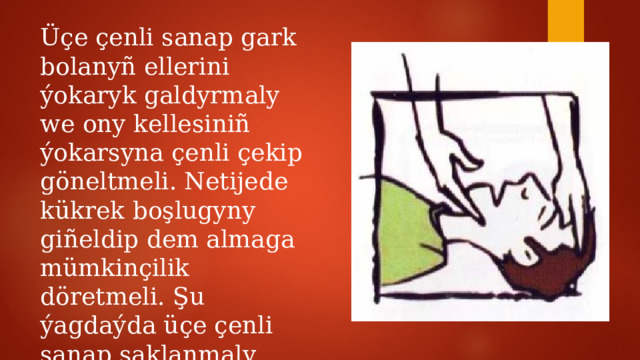 Üçe çenli sanap gark bolanyñ ellerini ýokaryk galdyrmaly we ony kellesiniñ ýokarsyna çenli çekip göneltmeli. Netijede kükrek boşlugyny giñeldip dem almaga mümkinçilik döretmeli. Şu ýagdaýda üçe çenli sanap saklanmaly, soñra ýene-de gark bolanyñ ellerini kükregine gysmaly. 