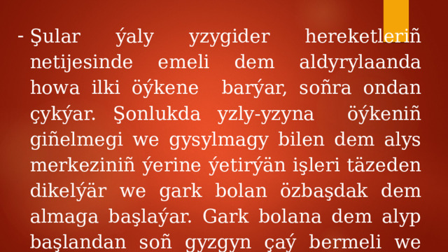 Şular ýaly yzygider hereketleriñ netijesinde emeli dem aldyrylaanda howa ilki öýkene barýar, soñra ondan çykýar. Şonlukda yzly-yzyna öýkeniñ giñelmegi we gysylmagy bilen dem alys merkeziniñ ýerine ýetirýän işleri täzeden dikelýär we gark bolan özbaşdak dem almaga başlaýar. Gark bolana dem alyp başlandan soñ gyzgyn çaý bermeli we gowja dolamaly hem-de hassahana äkitmeli . 