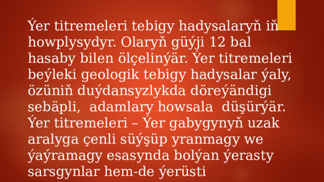 Ýer titremeleri tebigy hadysalaryň iň howplysydyr. Olaryň güýji 12 bal hasaby bilen ölçelinýär. Ýer titremeleri beýleki geologik tebigy hadysalar ýaly, özüniň duýdansyzlykda döreýändigi sebäpli, adamlary howsala düşürýär. Ýer titremeleri – Ýer gabygynyň uzak aralyga çenli süýşüp yranmagy we ýaýramagy esasynda bolýan ýerasty sarsgynlar hem-de ýerüsti yranmalardyr. 