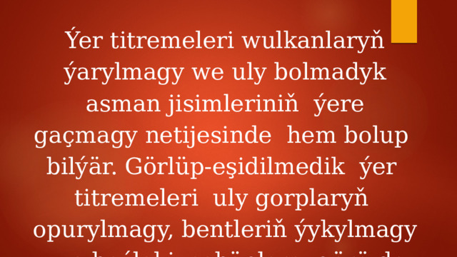 Ýer titremeleri wulkanlaryň ýarylmagy we uly bolmadyk asman jisimleriniň ýere gaçmagy netijesinde hem bolup bilýär. Görlüp-eşidilmedik ýer titremeleri uly gorplaryň opurylmagy, bentleriň ýykylmagy we beýleki sebäplere görä-de bolup biler. 