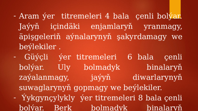 Aram ýer titremeleri 4 bala çenli bolýar. Jaýyň içindäki enjamlaryň yranmagy, äpişgeleriň aýnalarynyň şakyrdamagy we beýlekiler .  Güýçli ýer titremeleri 6 bala çenli bolýar. Uly bolmadyk binalaryň zaýalanmagy, jaýyň diwarlarynyň suwaglarynyň gopmagy we beýlekiler.  Ýykgynçylykly ýer titremeleri 8 bala çenli bolýar. Berk bolmadyk binalaryň ýykylmagy, diwarlarda jaýryklaryň emele gelmegi. 