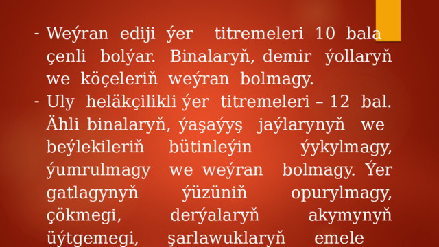 Weýran ediji ýer titremeleri 10 bala çenli bolýar. Binalaryň, demir ýollaryň we köçeleriň weýran bolmagy. Uly heläkçilikli ýer titremeleri – 12 bal. Ähli binalaryň, ýaşaýyş jaýlarynyň we beýlekileriň bütinleýin ýykylmagy, ýumrulmagy we weýran bolmagy. Ýer gatlagynyň ýüzüniň opurylmagy, çökmegi, derýalaryň akymynyň üýtgemegi, şarlawuklaryň emele gelmegi. 