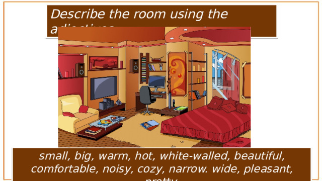 Describe the room using the adjectives: small, big, warm, hot, white-walled, beautiful, comfortable, noisy, cozy, narrow. wide, pleasant, pretty 