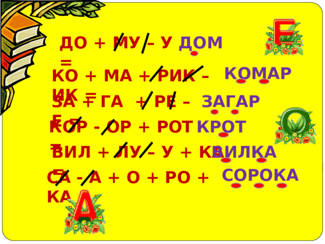 ДОМ ДО + МУ – У = КОМАР КО + МА + РИК – ИК = ЗА + ГА + РЕ – Е = ЗАГАР КРОТ КОР - ОР + РОТ = ВИЛКА ВИЛ + ЛУ – У + КА = СОРОКА СА - А + О + РО + КА = 