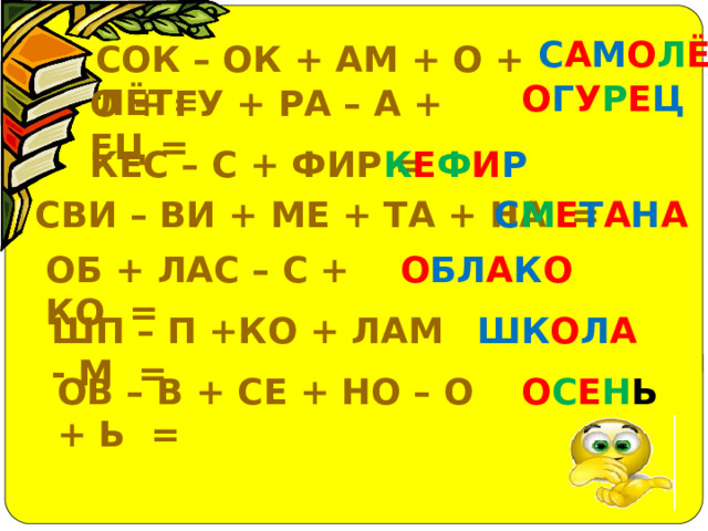 С А М О Л Ё Т СОК – ОК + АМ + О + ЛЁТ = О Г У Р Е Ц О + ГУ + РА – А + ЕЦ = КЕС – С + ФИР = К Е Ф И Р СВИ – ВИ + МЕ + ТА + НА = С М Е Т А Н А ОБ + ЛАС – С + КО = О БЛ А К О ШП – П +КО + ЛАМ - М = ШК О Л А ОВ – В + СЕ + НО – О + Ь = О С Е Н Ь 