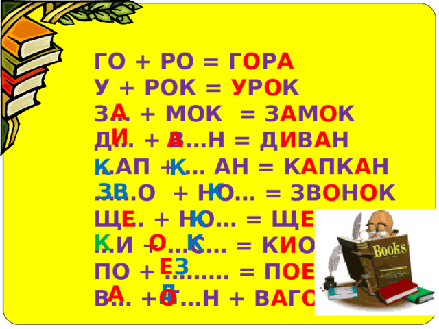 ГО + РО = Г О Р А У + РОК = У Р О К З… + МОК = З А М О К Д… + В…Н = Д И В А Н … АП + … АН = К А ПК А Н …… О + НО… = ЗВ О Н О К Щ… + НО… = Щ Е Н О К … И + …С… = К И ОСК ПО + ……… = П ОЕ ЗД В… + Г…Н + В А Г О Н А И  А К К ЗВ К К Е К К О Е ЗД А О  