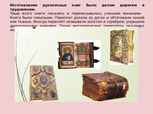 Изготовление рукописных книг было делом дорогим и трудоемким.  Чаще всего книги писались и переписывались учеными монахами.  Книги были тяжелыми. Переплет делали из досок и обтягивали кожей или тканью. Иногда переплёт оковывали золотом и серебром, украшали  драгоценными камнями. Такие металлические переплёты называют окладами.   