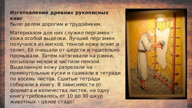 Изготовление древних рукописных книг было делом дорогим и трудоёмким.  Материалом для них служил пергамен – кожа особой выделки. Лучший пергамен получался из мягкой, тонкой кожи ягнят и телят. Её очищали от шерсти и тщательно промывали. Затем натягивали на рамки, посыпали мелом и чистили пемзой. Выделанную кожу разрезали на прямоугольные куски и сшивали в тетради по восемь листов. Сшитые тетради собирали в книгу. В зависимости от формата и количества листов, на одну книгу требовалось от 10 до 30 шкур животных – целое стадо! 
