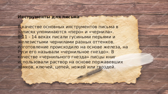 Инструменты для письма  В качестве основных инструментов письма в записях упоминаются «перо» и «чернила». В 11 - 14 веках писали гусиными перьями и железистыми чернилами разных оттенков. Изготовление происходило на основе железа, на Руси его называли «чернильное гнездо». В качестве «чернильного гнезда» писцы книг использовали раствор на основе поржавевших замков, ключей, цепей, ножей или гвоздей. 