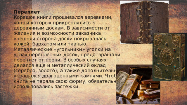 Переплет  Корешок книги прошивался веревками, концы которых прикреплялись к деревянным доскам. В зависимости от желания и возможности заказчика внешняя сторона доски покрывалась кожей, бархатом или тканью. Металлические «угольники» уголки на углах переплетных досок, предотвращали переплет от порчи. В особых случаях делался еще и металлический оклад (серебро, золото), а также дополнительно украшался драгоценными камнями. Чтобы книга не теряла свою форму, обязательно использовались застежки. 