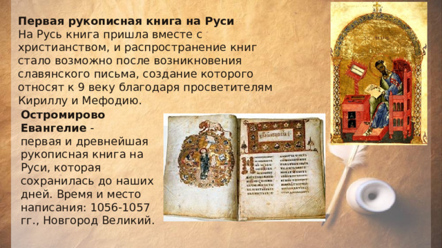 Первая рукописная книга на Руси На Русь книга пришла вместе с христианством, и распространение книг стало возможно после возникновения славянского письма, создание которого относят к 9 веку благодаря просветителям Кириллу и Мефодию. Остромирово Евангелие  - первая и древнейшая рукописная книга на Руси, которая сохранилась до наших дней. Время и место написания: 1056-1057 гг., Новгород Великий. 