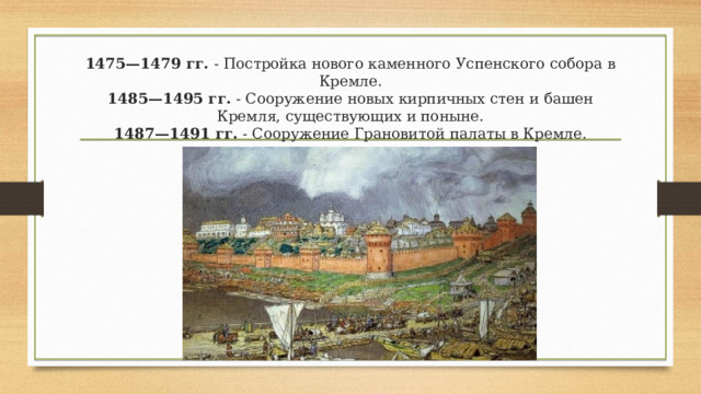  1475—1479 гг.  - Постройка нового каменного Успенского собора в Кремле.  1485—1495 гг.  - Сооружение новых кирпичных стен и башен Кремля, существую​щих и поныне.  1487—1491 гг.  - Сооружение Грановитой палаты в Кремле.    