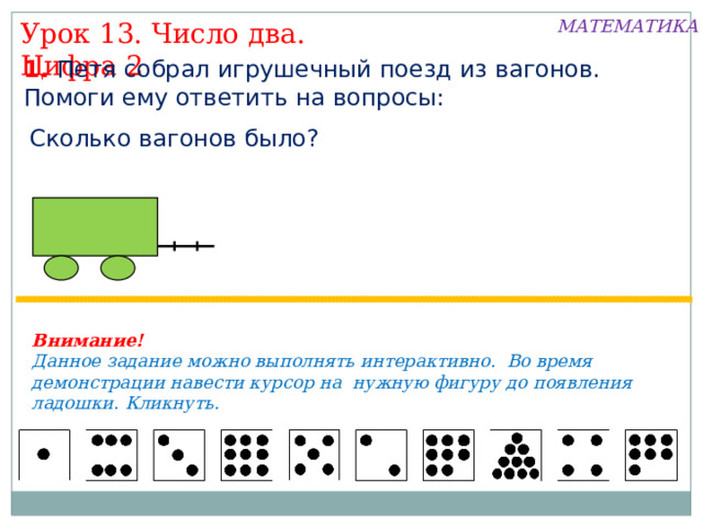 МАТЕМАТИКА Урок 13. Число два. Цифра 2 1. Петя собрал игрушечный поезд из вагонов. Помоги ему ответить на вопросы: Сколько вагонов было? Внимание! Данное задание можно выполнять интерактивно. Во время демонстрации навести курсор на нужную фигуру до появления ладошки. Кликнуть. 