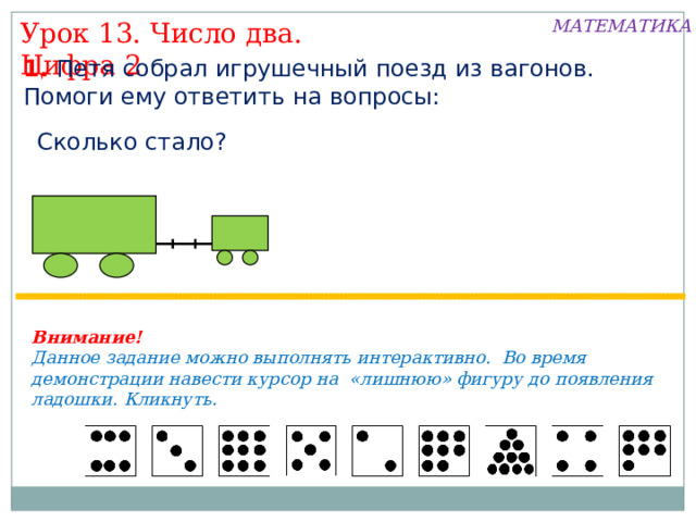 МАТЕМАТИКА Урок 13. Число два. Цифра 2 1. Петя собрал игрушечный поезд из вагонов. Помоги ему ответить на вопросы: Сколько стало? Внимание! Данное задание можно выполнять интерактивно. Во время демонстрации навести курсор на «лишнюю» фигуру до появления ладошки. Кликнуть. 