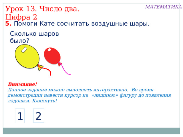 МАТЕМАТИКА Урок 13. Число два. Цифра 2 5. Помоги Кате сосчитать воздушные шары. Сколько шаров было? Внимание! Данное задание можно выполнять интерактивно. Во время демонстрации навести курсор на «лишнюю» фигуру до появления ладошки. Кликнуть! 2 1  