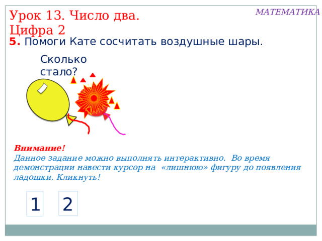 МАТЕМАТИКА Урок 13. Число два. Цифра 2 5. Помоги Кате сосчитать воздушные шары. Сколько стало? Внимание! Данное задание можно выполнять интерактивно. Во время демонстрации навести курсор на «лишнюю» фигуру до появления ладошки. Кликнуть! 2 1  