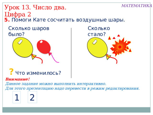 МАТЕМАТИКА Урок 13. Число два. Цифра 2 5. Помоги Кате сосчитать воздушные шары. Сколько шаров было? Сколько стало? ? Что изменилось? Внимание! Данное задание можно выполнить интерактивно. Для этого презентацию надо перевести в режим редактирования. 2 1  