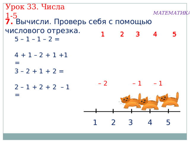 Урок 33. Числа 1-5 МАТЕМАТИКА 7. Вычисли. Проверь себя с помощью числового отрезка.  5 1  2 3 4 3 4  2 1  5 3  2 1 4  5 5 – 1 – 1 – 2 = 4 + 1 – 2 + 1 +1 = 3 – 2 + 1 + 2 = – 1 – 1 – 2 2 – 1 + 2 + 2 – 1 = 3 5 4 2 1 