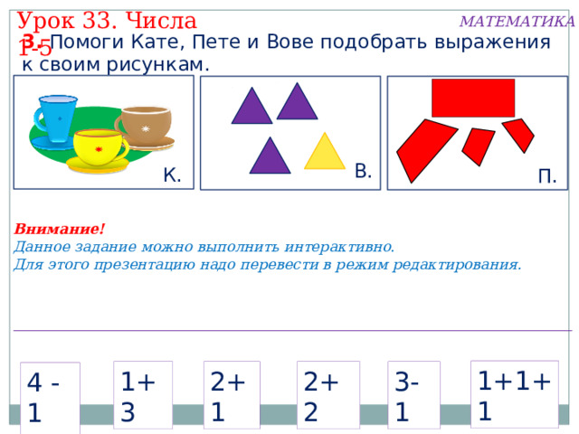 Урок 33. Числа 1-5 МАТЕМАТИКА 3. Помоги Кате, Пете и Вове подобрать выражения к своим рисункам. В. К. П. Внимание! Данное задание можно выполнить интерактивно. Для этого презентацию надо перевести в режим редактирования. 1+1+1 1+1+1 2+1 1+3 2+2 3-1 2+1 1+3 2+2 3-1 4 -1 4 -1  