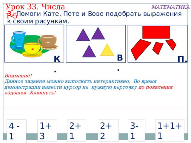 Урок 33. Числа 1-5 МАТЕМАТИКА 3. Помоги Кате, Пете и Вове подобрать выражения к своим рисункам. В. К. П. Внимание! Данное задание можно выполнять интерактивно. Во время демонстрации навести курсор на нужную карточку до появления ладошки. Кликнуть! 1+1+1 2+1 1+3 2+2 3-1 4 -1  