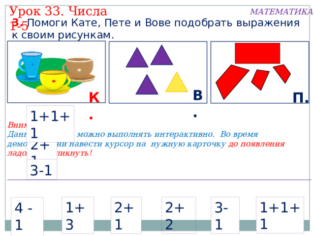 Урок 33. Числа 1-5 МАТЕМАТИКА 3. Помоги Кате, Пете и Вове подобрать выражения к своим рисункам. В. К. П. 1+1+1 Внимание! Данное задание можно выполнять интерактивно. Во время демонстрации навести курсор на нужную карточку до появления ладошки. Кликнуть! 2+1 3-1 1+1+1 2+2 1+3 2+1 3-1 4 -1  