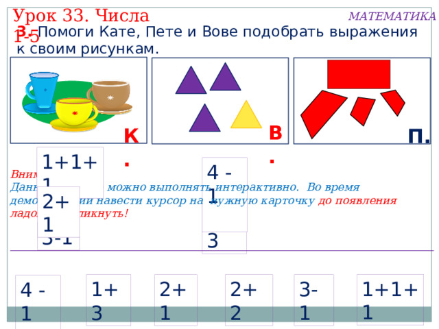Урок 33. Числа 1-5 МАТЕМАТИКА 3. Помоги Кате, Пете и Вове подобрать выражения к своим рисункам. В. К. П. 1+1+1 4 -1 Внимание! Данное задание можно выполнять интерактивно. Во время демонстрации навести курсор на нужную карточку до появления ладошки. Кликнуть! 2+1 1+3 3-1 1+1+1 2+2 2+1 1+3 3-1 4 -1  