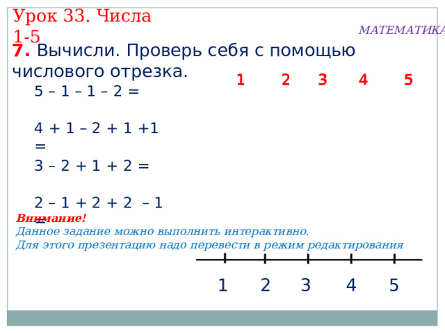 Урок 33. Числа 1-5 МАТЕМАТИКА 7. Вычисли. Проверь себя с помощью числового отрезка.  5 1  2 3 4  2 4 3 1  5  2  5 1 4 3 5 – 1 – 1 – 2 = 4 + 1 – 2 + 1 +1 = 3 – 2 + 1 + 2 = 2 – 1 + 2 + 2 – 1 = Внимание! Данное задание можно выполнить интерактивно. Для этого презентацию надо перевести в режим редактирования 3 5 1 2 4 