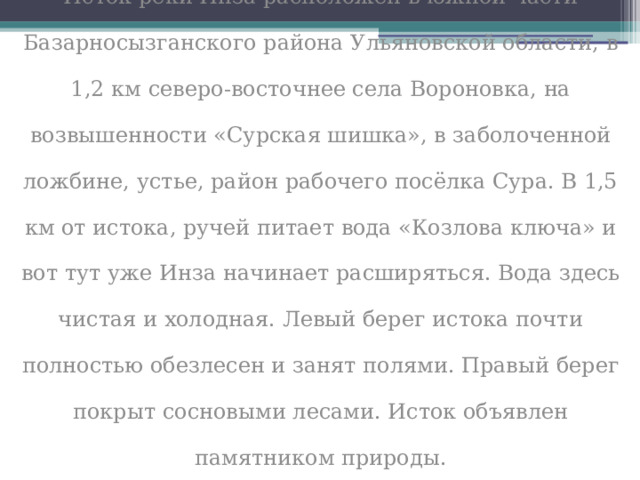 Исток реки Инза расположен в южной части Базарносызганского района Ульяновской области, в 1,2 км северо-восточнее села Вороновка, на возвышенности «Сурская шишка», в заболоченной ложбине, устье, район рабочего посёлка Сура. В 1,5 км от истока, ручей питает вода «Козлова ключа» и вот тут уже Инза начинает расширяться. Вода здесь чистая и холодная. Левый берег истока почти полностью обезлесен и занят полями. Правый берег покрыт сосновыми лесами. Исток объявлен памятником природы. 