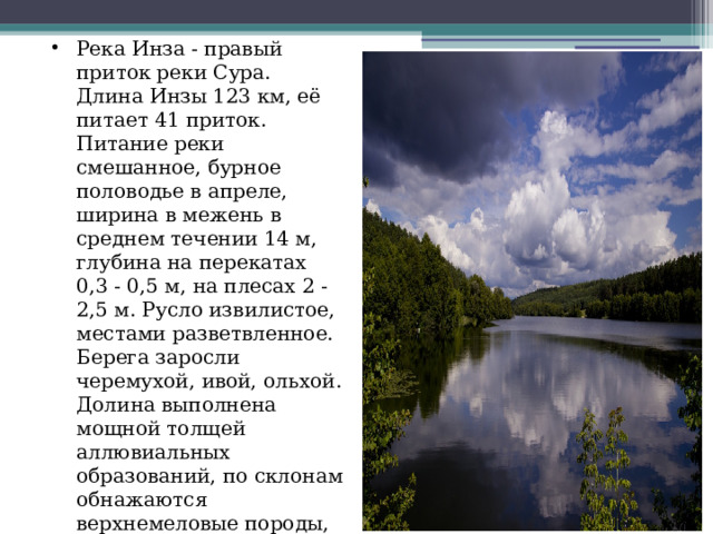 Река Инза - правый приток реки Сура. Длина Инзы 123 км, её питает 41 приток. Питание реки смешанное, бурное половодье в апреле, ширина в межень в среднем течении 14 м, глубина на перекатах 0,3 - 0,5 м, на плесах 2 - 2,5 м. Русло извилистое, местами разветвленное. Берега заросли черемухой, ивой, ольхой. Долина выполнена мощной толщей аллювиальных образований, по склонам обнажаются верхнемеловые породы, ширина ее до 4 км. Воды реки используются для водоснабжения. 