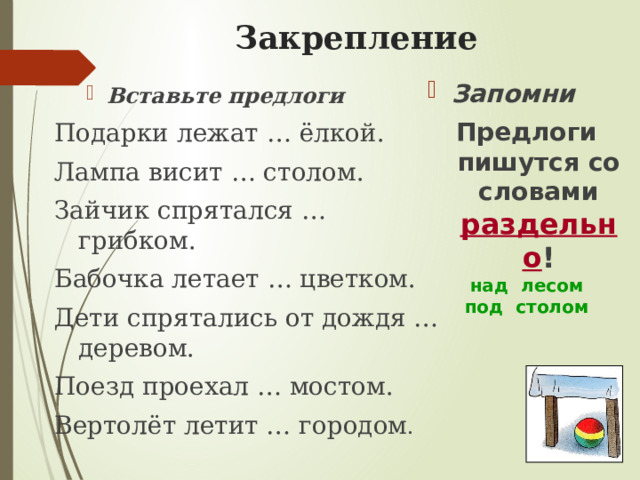 Закрепление   Запомни Предлоги пишутся со словами раздельно ! над лесом под столом Вставьте предлоги Вставьте предлоги Подарки лежат … ёлкой. Лампа висит … столом. Зайчик спрятался … грибком. Бабочка летает … цветком. Дети спрятались от дождя … деревом. Поезд проехал … мостом. Вертолёт летит … городом . 