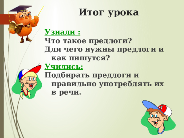 Итог урока  Узнали : Что такое предлоги? Для чего нужны предлоги и как пишутся? Учились: Подбирать предлоги и правильно употреблять их в речи. 