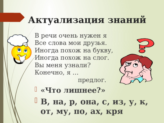  Актуализация знаний   В речи очень нужен я  Все слова мои друзья.  Иногда похож на букву,  Иногда похож на слог.  Вы меня узнали?  Конечно, я …  предлог. «Что лишнее?» В, на, р, она, с, из, у, к, от, му, по, ах, кря 