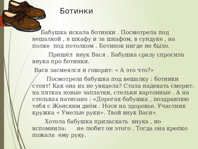  Ботинки  Бабушка искала ботинки . Посмотрела под вешалкой , в шкафу и за шкафом, в сундуке , на полке под потолком . Ботинок нигде не было.  Пришёл внук Вася . Бабушка сразу спросила внука про ботинки.  Вася засмеялся и говорит: « А это что?»  Посмотрела бабушка под вешалку : ботинки стоят! Как она их не увидела? Стала надевать сморит: на пятках новые заплатки, стельки картонные . А на стельках натисано : «Дорогая бабушка , поздравляю тебя с Женским днём . Носи на здоровье. Участник кружка « Умелые руки». Твой внук Вася».  Хотела бабушка приласкать внука , но вспомнила: не любит он этого . Тогда она крепко пожала ему руку. 